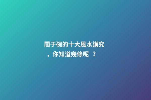 關于碗的十大風水講究，你知道幾條呢？